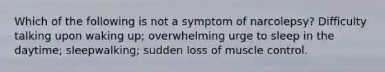 Which of the following is not a symptom of narcolepsy? Difficulty talking upon waking up; overwhelming urge to sleep in the daytime; sleepwalking; sudden loss of muscle control.