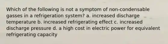 Which of the following is not a symptom of non-condensable gasses in a refrigeration system? a. increased discharge temperature b. increased refrigerating effect c. increased discharge pressure d. a high cost in electric power for equivalent refrigerating capacity