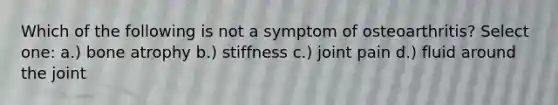 Which of the following is not a symptom of osteoarthritis? Select one: a.) bone atrophy b.) stiffness c.) joint pain d.) fluid around the joint