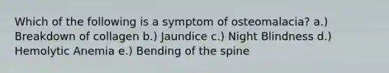 Which of the following is a symptom of osteomalacia? a.) Breakdown of collagen b.) Jaundice c.) Night Blindness d.) Hemolytic Anemia e.) Bending of the spine