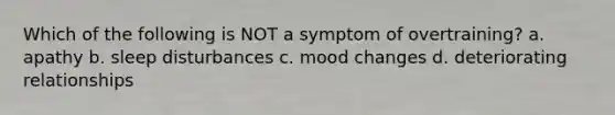 Which of the following is NOT a symptom of overtraining? a. apathy b. sleep disturbances c. mood changes d. deteriorating relationships