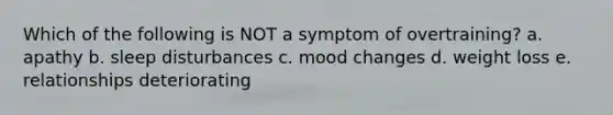 Which of the following is NOT a symptom of overtraining? a. apathy b. sleep disturbances c. mood changes d. weight loss e. relationships deteriorating