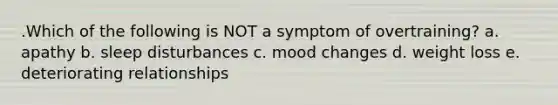 .Which of the following is NOT a symptom of overtraining? a. apathy b. sleep disturbances c. mood changes d. weight loss e. deteriorating relationships