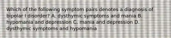 Which of the following symptom pairs denotes a diagnosis of bipolar I disorder? A. dysthymic symptoms and mania B. hypomania and depression C. mania and depression D. dysthymic symptoms and hypomania