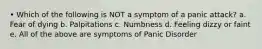 • Which of the following is NOT a symptom of a panic attack? a. Fear of dying b. Palpitations c. Numbness d. Feeling dizzy or faint e. All of the above are symptoms of Panic Disorder