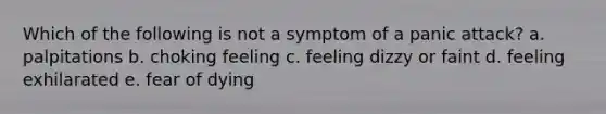 Which of the following is not a symptom of a panic attack? a. palpitations b. choking feeling c. feeling dizzy or faint d. feeling exhilarated e. fear of dying