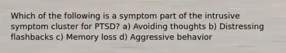 Which of the following is a symptom part of the intrusive symptom cluster for PTSD? a) Avoiding thoughts b) Distressing flashbacks c) Memory loss d) Aggressive behavior