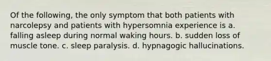 Of the following, the only symptom that both patients with narcolepsy and patients with hypersomnia experience is​ ​a. falling asleep during normal waking hours. ​b. sudden loss of muscle tone. ​c. sleep paralysis. ​d. hypnagogic hallucinations.