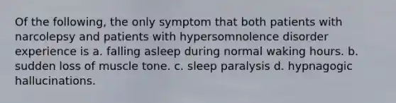 Of the following, the only symptom that both patients with narcolepsy and patients with hypersomnolence disorder experience is a. falling asleep during normal waking hours. b. sudden loss of muscle tone. c. sleep paralysis d. hypnagogic hallucinations.