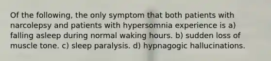 Of the following, the only symptom that both patients with narcolepsy and patients with hypersomnia experience is a) falling asleep during normal waking hours. b) sudden loss of muscle tone. c) sleep paralysis. d) hypnagogic hallucinations.