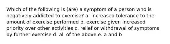 Which of the following is (are) a symptom of a person who is negatively addicted to exercise? a. increased tolerance to the amount of exercise performed b. exercise given increased priority over other activities c. relief or withdrawal of symptoms by further exercise d. all of the above e. a and b