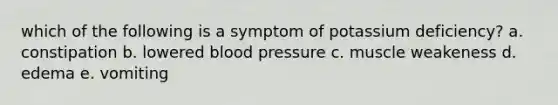 which of the following is a symptom of potassium deficiency? a. constipation b. lowered blood pressure c. muscle weakeness d. edema e. vomiting