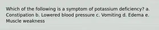 Which of the following is a symptom of potassium deficiency? a. Constipation b. Lowered blood pressure c. Vomiting d. Edema e. Muscle weakness