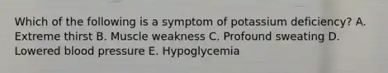 Which of the following is a symptom of potassium deficiency? A. Extreme thirst B. Muscle weakness C. Profound sweating D. Lowered blood pressure E. Hypoglycemia