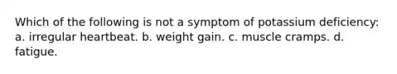 Which of the following is not a symptom of potassium deficiency: a. irregular heartbeat. b. weight gain. c. muscle cramps. d. fatigue.