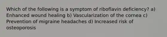 Which of the following is a symptom of riboflavin deficiency? a) Enhanced wound healing b) Vascularization of the cornea c) Prevention of migraine headaches d) Increased risk of osteoporosis