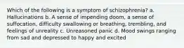 Which of the following is a symptom of schizophrenia? a. Hallucinations b. A sense of impending doom, a sense of suffocation, difficulty swallowing or breathing, trembling, and feelings of unreality c. Unreasoned panic d. Mood swings ranging from sad and depressed to happy and excited