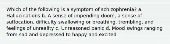 Which of the following is a symptom of schizophrenia? a. Hallucinations b. A sense of impending doom, a sense of suffocation, difficulty swallowing or breathing, trembling, and feelings of unreality c. Unreasoned panic d. Mood swings ranging from sad and depressed to happy and excited