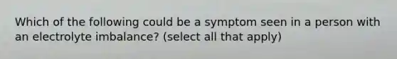 Which of the following could be a symptom seen in a person with an electrolyte imbalance? (select all that apply)