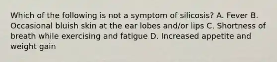 Which of the following is not a symptom of silicosis? A. Fever B. Occasional bluish skin at the ear lobes and/or lips C. Shortness of breath while exercising and fatigue D. Increased appetite and weight gain