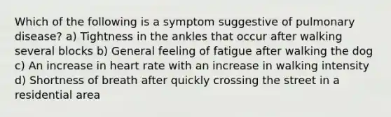 Which of the following is a symptom suggestive of pulmonary disease? a) Tightness in the ankles that occur after walking several blocks b) General feeling of fatigue after walking the dog c) An increase in heart rate with an increase in walking intensity d) Shortness of breath after quickly crossing the street in a residential area