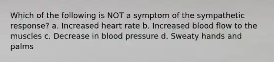 Which of the following is NOT a symptom of the sympathetic response? a. Increased heart rate b. Increased blood flow to the muscles c. Decrease in blood pressure d. Sweaty hands and palms