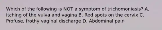 Which of the following is NOT a symptom of trichomoniasis? A. Itching of the vulva and vagina B. Red spots on the cervix C. Profuse, frothy vaginal discharge D. Abdominal pain