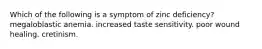 Which of the following is a symptom of zinc deficiency? megaloblastic anemia. increased taste sensitivity. poor wound healing. cretinism.