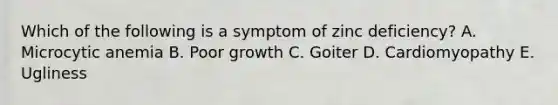 Which of the following is a symptom of zinc deficiency? A. Microcytic anemia B. Poor growth C. Goiter D. Cardiomyopathy E. Ugliness