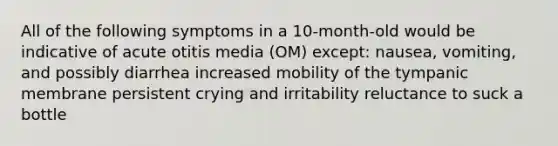 All of the following symptoms in a 10-month-old would be indicative of acute otitis media (OM) except: nausea, vomiting, and possibly diarrhea increased mobility of the tympanic membrane persistent crying and irritability reluctance to suck a bottle