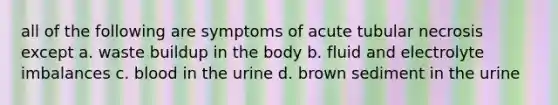 all of the following are symptoms of acute tubular necrosis except a. waste buildup in the body b. fluid and electrolyte imbalances c. blood in the urine d. brown sediment in the urine