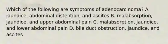 Which of the following are symptoms of​ adenocarcinoma? A. ​jaundice, abdominal​ distention, and ascites B. ​malabsorption, jaundice, and upper abdominal pain C. ​malabsorption, jaundice, and lower abdominal pain D. bile duct​ obstruction, jaundice, and ascites