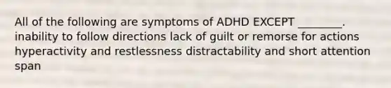 All of the following are symptoms of ADHD EXCEPT ________. inability to follow directions lack of guilt or remorse for actions hyperactivity and restlessness distractability and short attention span