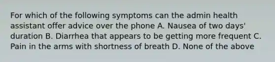 For which of the following symptoms can the admin health assistant offer advice over the phone A. Nausea of two days' duration B. Diarrhea that appears to be getting more frequent C. Pain in the arms with shortness of breath D. None of the above