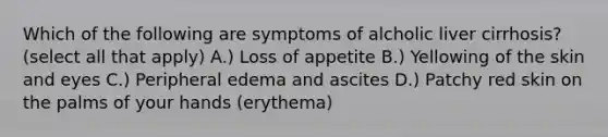 Which of the following are symptoms of alcholic liver cirrhosis? (select all that apply) A.) Loss of appetite B.) Yellowing of the skin and eyes C.) Peripheral edema and ascites D.) Patchy red skin on the palms of your hands (erythema)