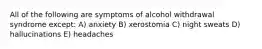 All of the following are symptoms of alcohol withdrawal syndrome except: A) anxiety B) xerostomia C) night sweats D) hallucinations E) headaches