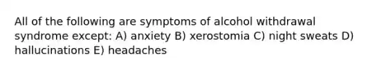 All of the following are symptoms of alcohol withdrawal syndrome except: A) anxiety B) xerostomia C) night sweats D) hallucinations E) headaches