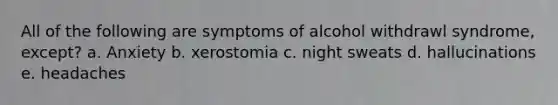 All of the following are symptoms of alcohol withdrawl syndrome, except? a. Anxiety b. xerostomia c. night sweats d. hallucinations e. headaches