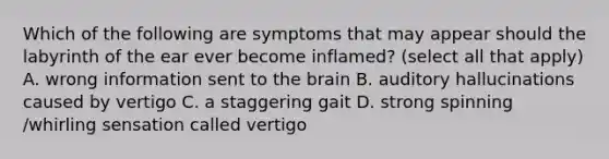 Which of the following are symptoms that may appear should the labyrinth of the ear ever become inflamed? (select all that apply) A. wrong information sent to the brain B. auditory hallucinations caused by vertigo C. a staggering gait D. strong spinning /whirling sensation called vertigo