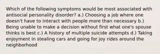 Which of the following symptoms would be most associated with antisocial personality disorder? a.) Choosing a job where one doesn't have to interact with people more than necessary b.) Being unable to make a decision without first what one's spouse thinks is best c.) A history of multiple suicide attempts d.) Taking enjoyment in stealing cars and going for joy rides around the neighborhood