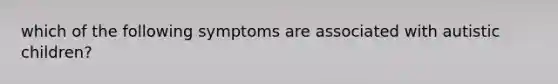 which of the following symptoms are associated with autistic children?