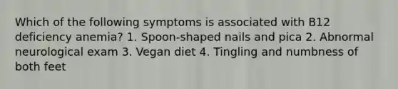 Which of the following symptoms is associated with B12 deficiency anemia? 1. Spoon-shaped nails and pica 2. Abnormal neurological exam 3. Vegan diet 4. Tingling and numbness of both feet