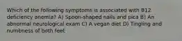 Which of the following symptoms is associated with B12 deficiency anemia? A) Spoon-shaped nails and pica B) An abnormal neurological exam C) A vegan diet D) Tingling and numbness of both feet