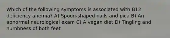 Which of the following symptoms is associated with B12 deficiency anemia? A) Spoon-shaped nails and pica B) An abnormal neurological exam C) A vegan diet D) Tingling and numbness of both feet