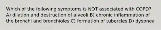 Which of the following symptoms is NOT associated with COPD? A) dilation and destruction of alveoli B) chronic inflammation of the bronchi and bronchioles C) formation of tubercles D) dyspnea