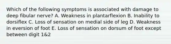 Which of the following symptoms is associated with damage to deep fibular nerve? A. Weakness in plantarflexion B. Inability to dorsiflex C. Loss of sensation on medial side of leg D. Weakness in eversion of foot E. Loss of sensation on dorsum of foot except between digit 1&2