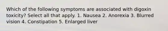 Which of the following symptoms are associated with digoxin toxicity? Select all that apply. 1. Nausea 2. Anorexia 3. Blurred vision 4. Constipation 5. Enlarged liver