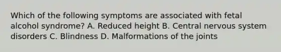 Which of the following symptoms are associated with fetal alcohol syndrome? A. Reduced height B. Central nervous system disorders C. Blindness D. Malformations of the joints