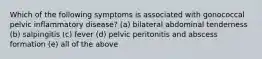 Which of the following symptoms is associated with gonococcal pelvic inflammatory disease? (a) bilateral abdominal tenderness (b) salpingitis (c) fever (d) pelvic peritonitis and abscess formation (e) all of the above