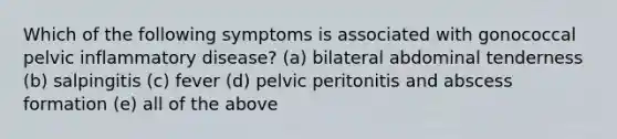 Which of the following symptoms is associated with gonococcal pelvic inflammatory disease? (a) bilateral abdominal tenderness (b) salpingitis (c) fever (d) pelvic peritonitis and abscess formation (e) all of the above